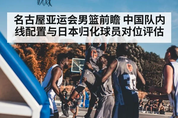 名古屋亚运会男篮前瞻 中国队内线配置与日本归化球员对位评估